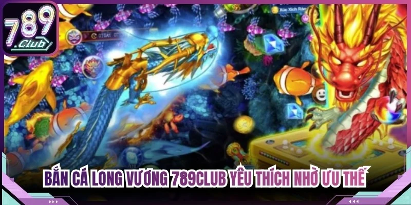 Bắn cá Long Vương 789Club được yêu thích nhờ những ưu thế nổi bật