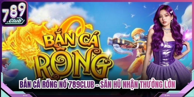 Bắn Cá Rồng Nổ 789Club - Săn Hũ Đại Dương Nhận Thưởng Lớn